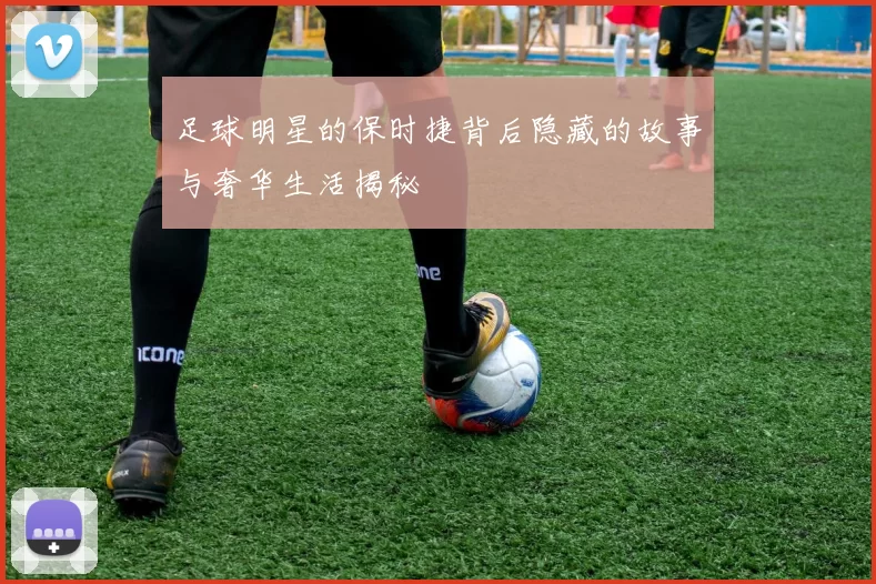 足球明星的保时捷背后隐藏的故事与奢华生活揭秘