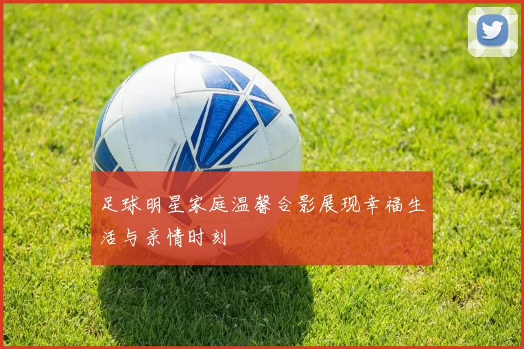 足球明星家庭温馨合影展现幸福生活与亲情时刻
