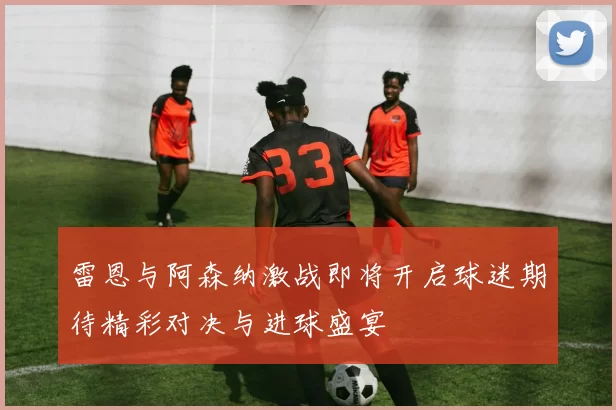 雷恩与阿森纳激战即将开启球迷期待精彩对决与进球盛宴