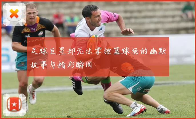 足球巨星却无法掌控篮球场的幽默故事与精彩瞬间