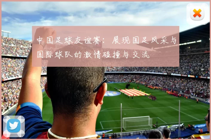 中国足球友谊赛：展现国足风采与国际球队的激情碰撞与交流
