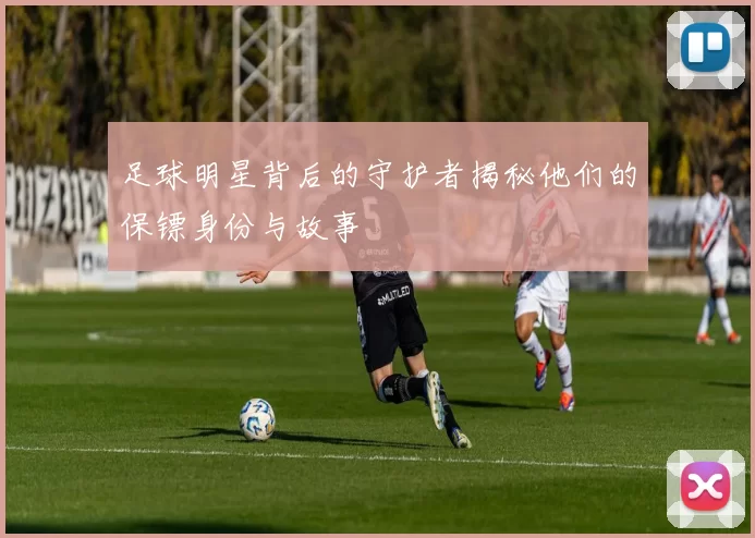 足球明星背后的守护者揭秘他们的保镖身份与故事