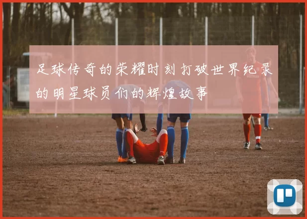 足球传奇的荣耀时刻打破世界纪录的明星球员们的辉煌故事